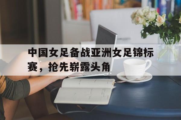 包含中国女足备战亚洲女足锦标赛，抢先崭露头角的词条