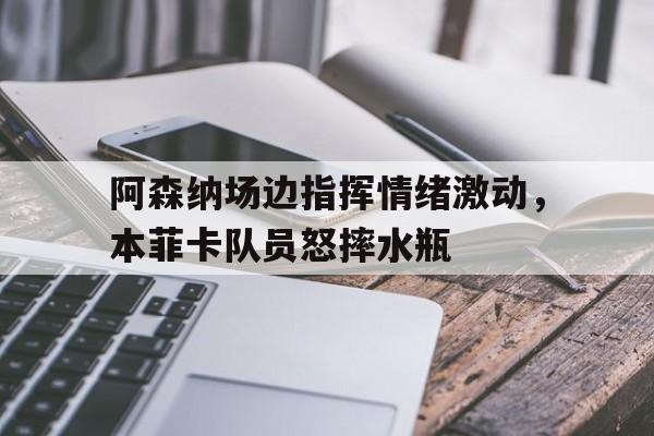 阿森纳场边指挥情绪激动，本菲卡队员怒摔水瓶阿森纳菲董